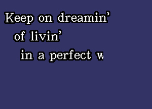 Keep on dreamin,

0f livirf

in a perfect vx