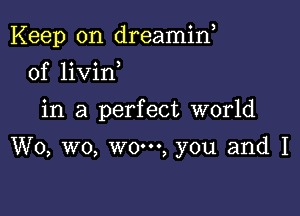 Keep on dreamin,

0f livin
in a perfect world

W0, wo, wo-oo, you and I