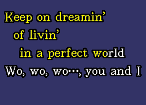 Keep on dreamin,

0f livin
in a perfect world

W0, wo, wo-oo, you and I