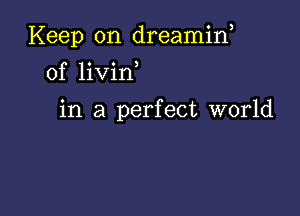 Keep on dreamin,
0f livin

in a perfect world