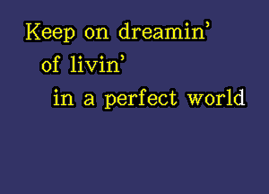 Keep on dreamin,
0f livin

in a perfect world