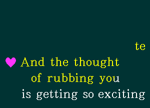 te

And the thought
of rubbing you
is getting so exciting