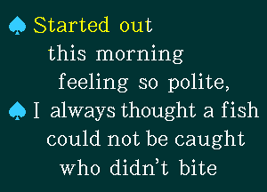 Q Started out
this morning
feeling so polite,
Q I always thought a f ish
could not be caught

Who didn,t bite I