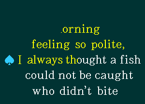 .orning
feeling so polite,
Q I always thought a f ish
could not be caught

Who didn,t bite I