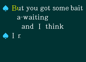 Q But you got some bait
a-waiting
and I think

er