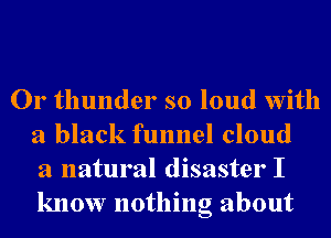 Or thunder so loud With
a black funnel cloud
3 natural disaster I
know nothing about