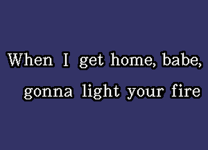 When I get home, babe,

gonna light your fire