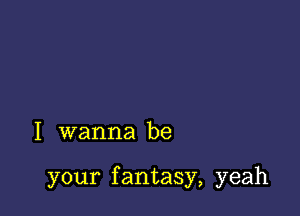 I wanna be

your f antasy, yeah