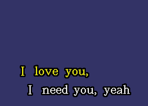 I love you,

I need you, yeah