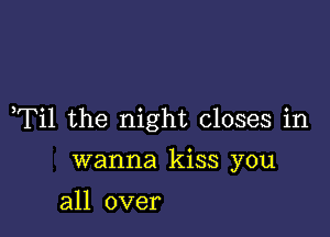 ,Til the night closes in

wanna kiss you
all over