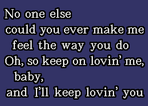 No one else

could you ever make me
feelthe'way you do

Oh, so keep on lovino me,

baby,
and 1,11 keep lovin, you