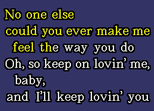 No one else

could you ever make me
feelthe'way you do

Oh, so keep on lovino me,

baby,
and 1,11 keep lovin, you