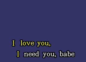 I love you,

I need you, babe