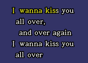 I wanna kiss you
all over,

and over again

I wanna kiss you

all over