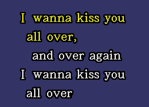 I wanna kiss you
all over,

and over again

I wanna kiss you

all over