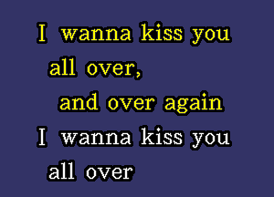 I wanna kiss you
all over,

and over again

I wanna kiss you

all over