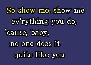 So show me, show me

exfrything you do,

bause, baby,
no one does it
quite like you