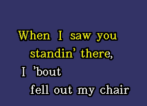 When I saw you
standin there,
I b0ut

fell out my chair