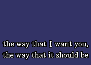 the way that I want you,
the way that it should be