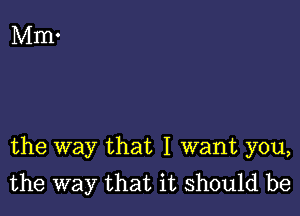 the way that I want you,
the way that it should be