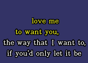 love me
to want you,
the way that I want to,

if y0u d only let it be