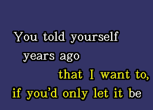 You told yourself
years ago
that I want to,

if y0u d only let it be