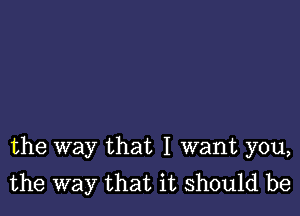 the way that I want you,
the way that it should be