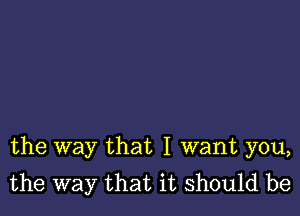 the way that I want you,
the way that it should be