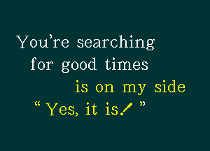 YouTe searching
for good times

is on my Side
( Yes, it is!