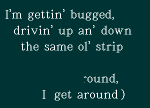 Fm gettin, bugged,
drivin up an, down
the same 01 strip

0und,
I get around )