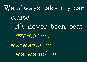 We always take my car
bause

ifs never been beat

-wa-oohm,
wa-wa-oohm,
wa-wa-oohm