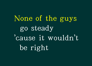 None of the guys
go steady

bause it wouldnT
be right