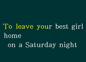 To leave your best girl

home
on a Saturday night