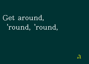 Get around,
Tound, round,