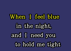 When I feel blue
in the night,

and I need you
to hold me tight