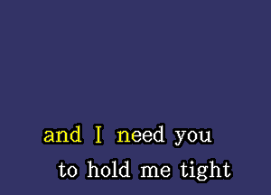 and I need you
to hold me tight