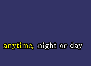 anytime, night or day