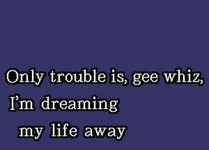 Only trouble is, gee Whiz,

Fm dreaming

my lif e away