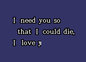 I need you so
that I could die,

I love 3?