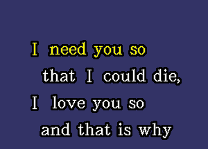 I need you so
that I could die,

I love you so

and that is Why