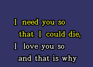 I need you so
that I could die,

I love you so

and that is Why