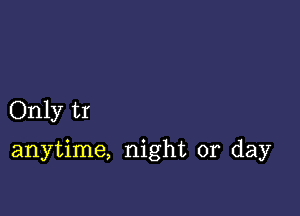 Only tr

anytime, night or day