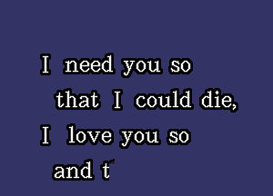 I need you so
that I could die,

I love you so
and t