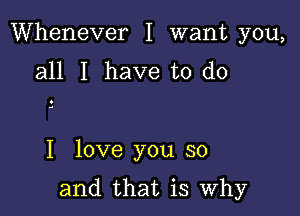 Whenever I want you,
all I have to do

I love you so

and that is Why