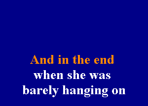 And in the end
when she was
barely hanging on