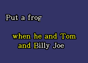 Put a frog

when he and Tom
and Billy Joe