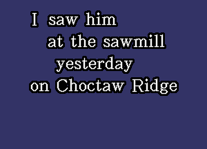 I saw him
at the sawmill
yesterday

on Choctaw Ridge