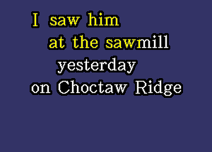 I saw him
at the sawmill
yesterday

on Choctaw Ridge