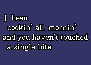 I been
cookin all mornin

and you havedt touched
a single bite