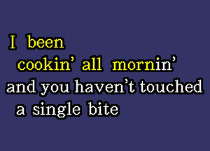 I been
cookin all mornin

and you havedt touched
a single bite